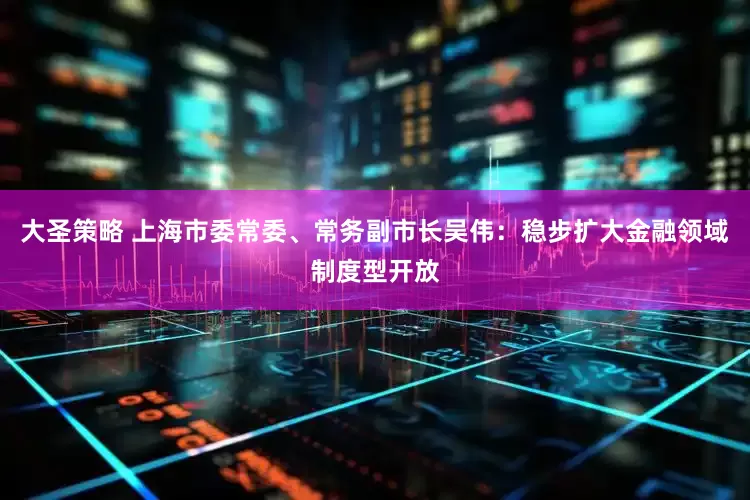 大圣策略 上海市委常委、常务副市长吴伟：稳步扩大金融领域制度型开放