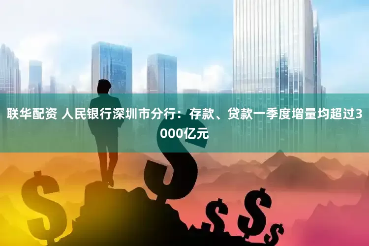联华配资 人民银行深圳市分行：存款、贷款一季度增量均超过3000亿元