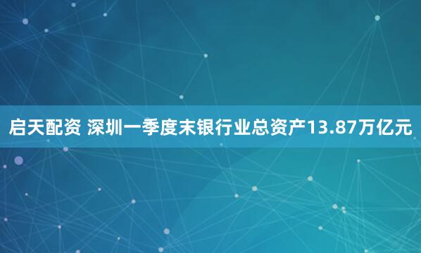 启天配资 深圳一季度末银行业总资产13.87万亿元