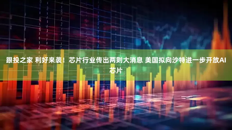 跟投之家 利好来袭！芯片行业传出两则大消息 美国拟向沙特进一步开放AI芯片