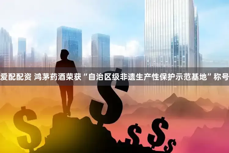爱配配资 鸿茅药酒荣获“自治区级非遗生产性保护示范基地”称号