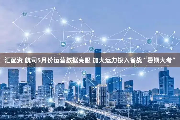 汇配资 航司5月份运营数据亮眼 加大运力投入备战“暑期大考”