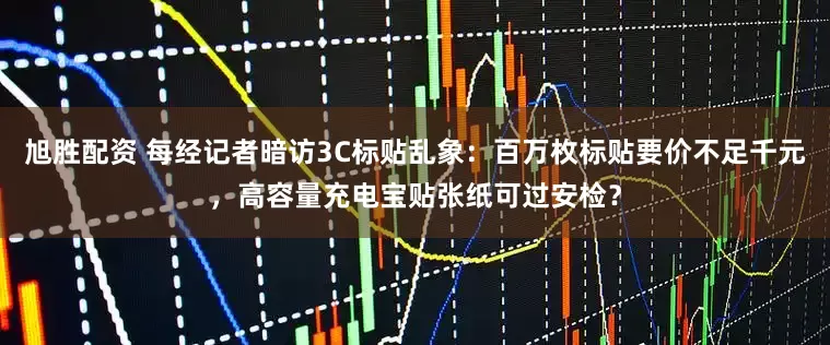 旭胜配资 每经记者暗访3C标贴乱象：百万枚标贴要价不足千元，高容量充电宝贴张纸可过安检？