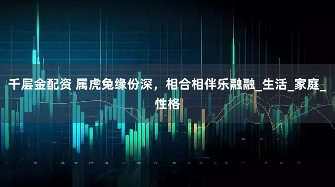 千层金配资 属虎兔缘份深，相合相伴乐融融_生活_家庭_性格