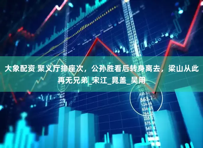 大象配资 聚义厅排座次，公孙胜看后转身离去，梁山从此再无兄弟_宋江_晁盖_吴用