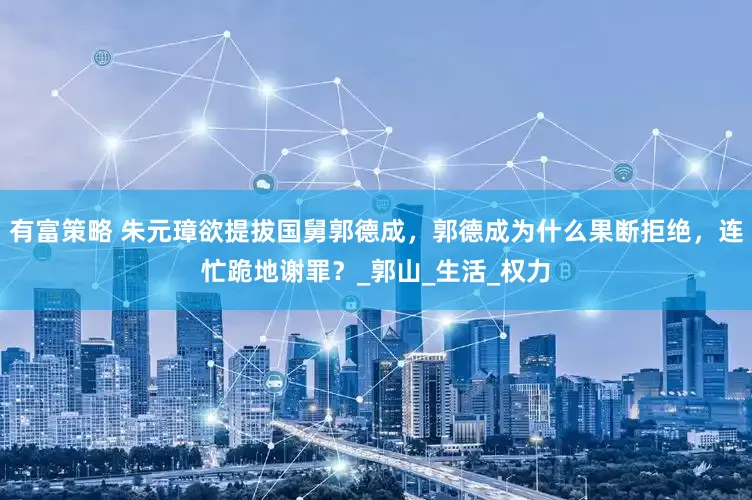 有富策略 朱元璋欲提拔国舅郭德成，郭德成为什么果断拒绝，连忙跪地谢罪？_郭山_生活_权力