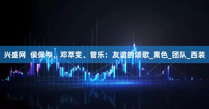 兴盛网  侯佩岑、邓萃雯、管乐：友谊的颂歌_黑色_团队_西装