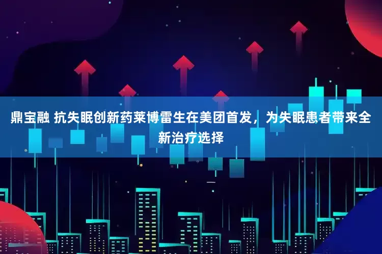 鼎宝融 抗失眠创新药莱博雷生在美团首发，为失眠患者带来全新治疗选择