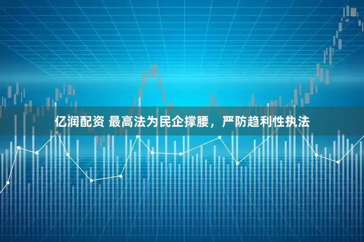 亿润配资 最高法为民企撑腰，严防趋利性执法