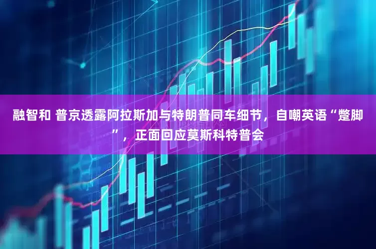 融智和 普京透露阿拉斯加与特朗普同车细节，自嘲英语“蹩脚”，正面回应莫斯科特普会