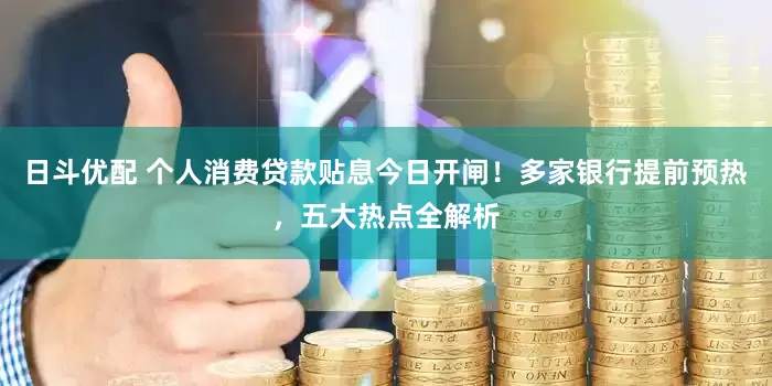 日斗优配 个人消费贷款贴息今日开闸！多家银行提前预热，五大热点全解析