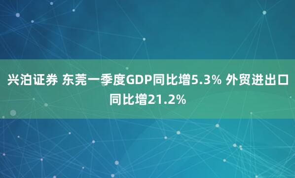兴泊证券 东莞一季度GDP同比增5.3% 外贸进出口同比增21.2%
