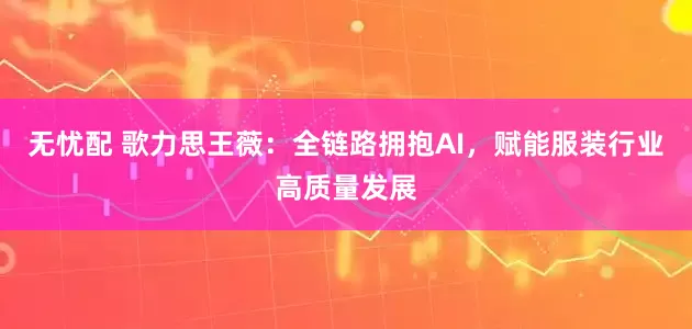 无忧配 歌力思王薇：全链路拥抱AI，赋能服装行业高质量发展