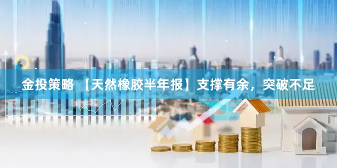 金投策略 【天然橡胶半年报】支撑有余，突破不足